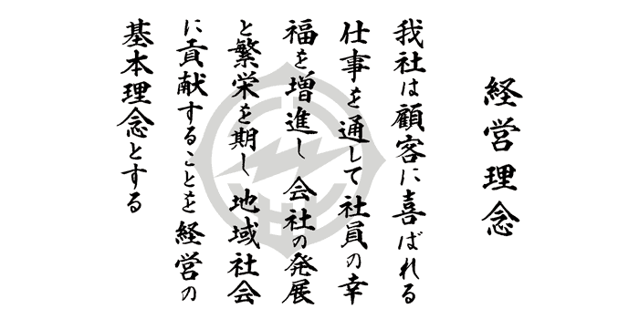 経営理念　我社は顧客に喜ばれる仕事を通じて、社員の幸福を増進し、会社の発展と繁栄を期し、地域社会に貢献することを経営の基本理念とする。